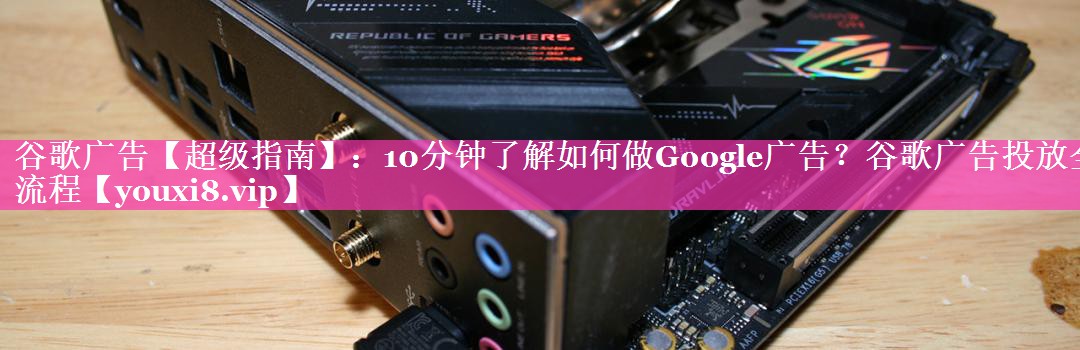 谷歌广告【超级指南】：10分钟了解如何做Google广告？谷歌广告投放全流程