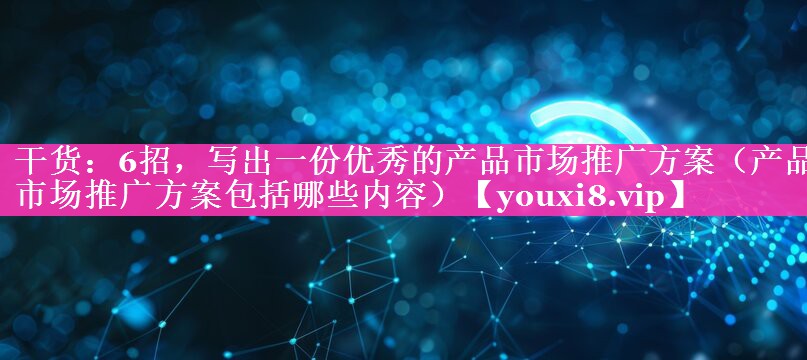 干货：6招，写出一份优秀的产品市场推广方案（产品市场推广方案包括哪些内容）