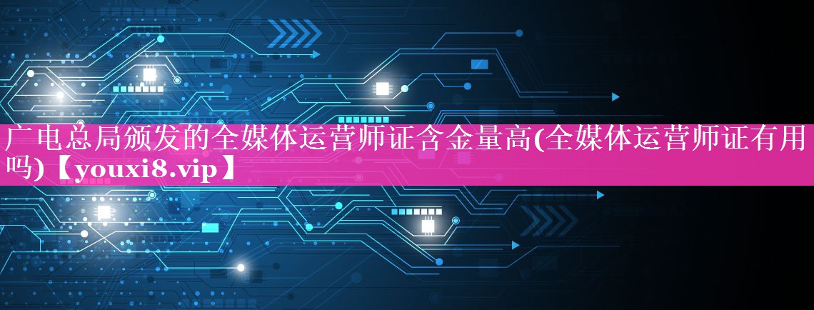 广电总局颁发的全媒体运营师证含金量高(全媒体运营师证有用吗)