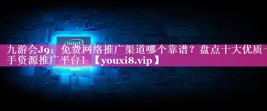 免费网络推广渠道哪个靠谱？盘点十大优质一手资源推广平台！