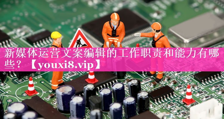 新媒体运营文案编辑的工作职责和能力有哪些？
