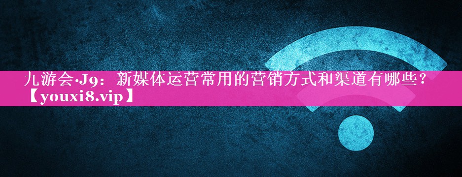 新媒体运营常用的营销方式和渠道有哪些？
