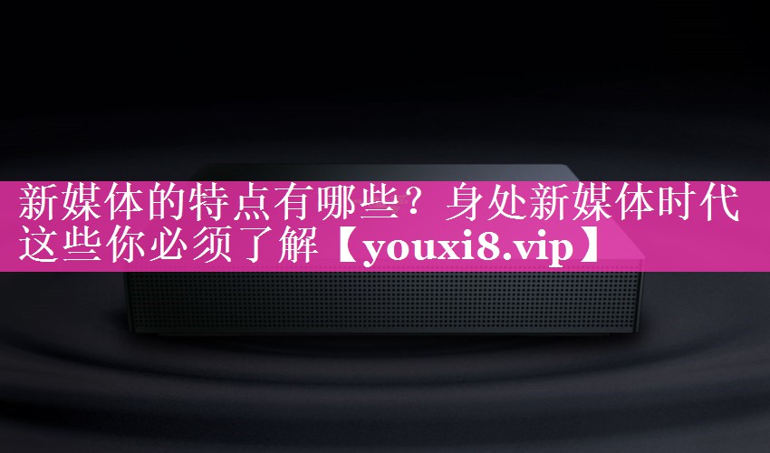 新媒体的特点有哪些？身处新媒体时代这些你必须了解