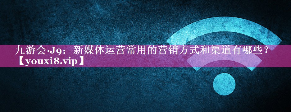 <strong>九游会·J9：新媒体运营常用的营销方式和渠道有哪些？</strong>