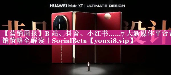 【营销周报】B 站、抖音、小红书……7 大新媒体平台营销策略全解读｜SocialBeta