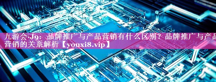 品牌推广与产品营销有什么区别？品牌推广与产品营销的关系解析