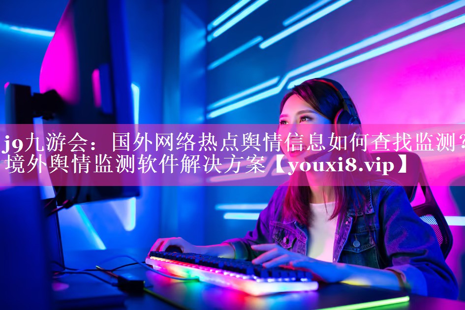 国外网络热点舆情信息如何查找监测？境外舆情监测软件解决方案