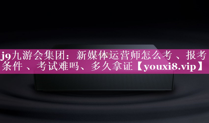 新媒体运营师怎么考 、报考条件 、考试难吗、多久拿证